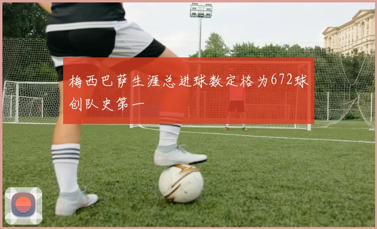 梅西巴萨生涯总进球数定格为672球创队史第一