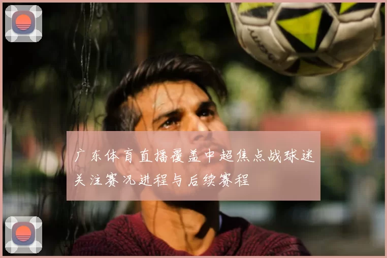 广东体育直播覆盖中超焦点战球迷关注赛况进程与后续赛程