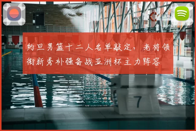 约旦男篮十二人名单敲定，老将领衔新秀补强备战亚洲杯主力阵容