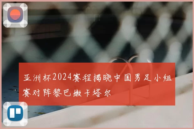 亚洲杯2024赛程揭晓中国男足小组赛对阵黎巴嫩卡塔尔