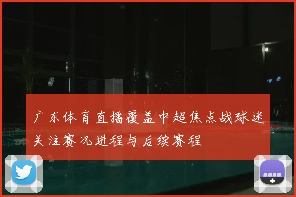 广东体育直播覆盖中超焦点战球迷关注赛况进程与后续赛程