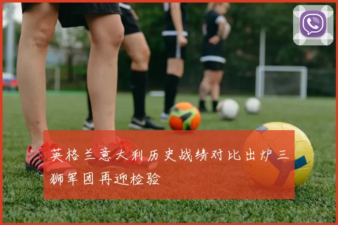 英格兰意大利历史战绩对比出炉三狮军团再迎检验