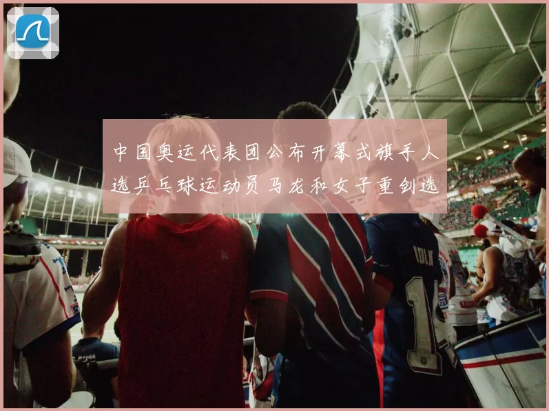 中国奥运代表团公布开幕式旗手人选乒乓球运动员马龙和女子重剑选手孙一文当选