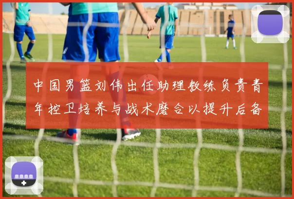 中国男篮刘伟出任助理教练负责青年控卫培养与战术磨合以提升后备力量