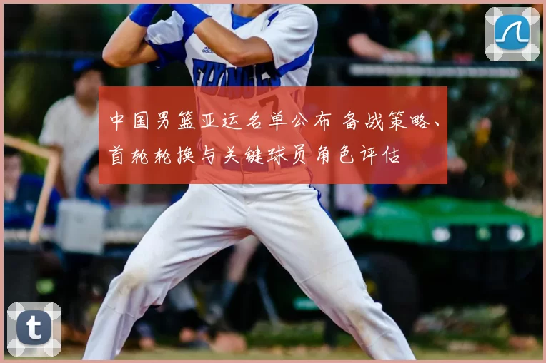 中国男篮亚运名单公布 备战策略、首轮轮换与关键球员角色评估