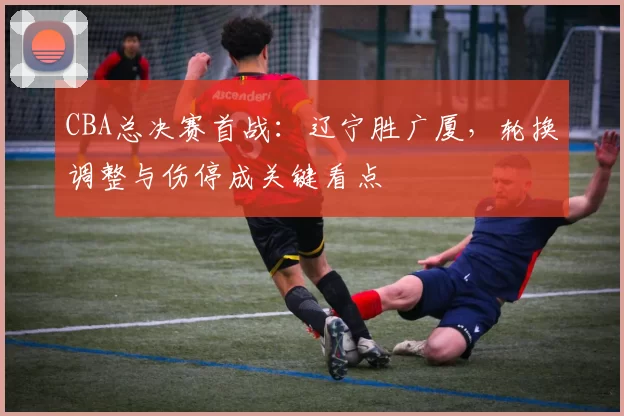 CBA总决赛首战：辽宁胜广厦，轮换调整与伤停成关键看点