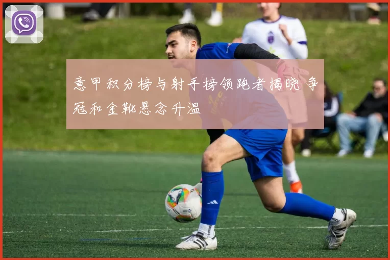 意甲积分榜与射手榜领跑者揭晓 争冠和金靴悬念升温