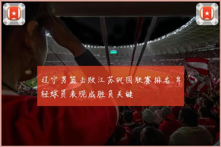 辽宁男篮击败江苏巩固联赛排名 年轻球员表现成胜负关键