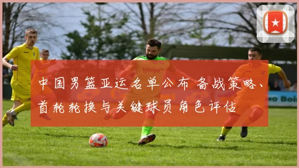 中国男篮亚运名单公布 备战策略、首轮轮换与关键球员角色评估