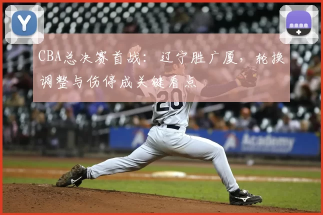 CBA总决赛首战：辽宁胜广厦，轮换调整与伤停成关键看点