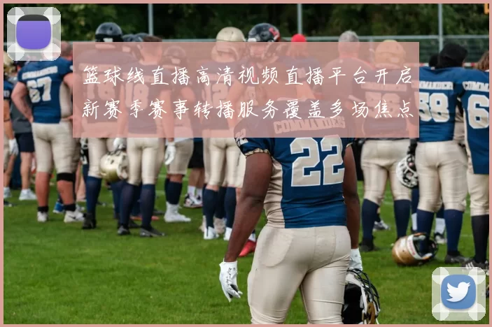 篮球线直播高清视频直播平台开启新赛季赛事转播服务覆盖多场焦点对决