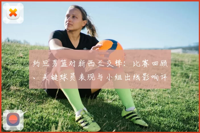 约旦男篮对新西兰交锋:比赛回顾、关键球员表现与小组出线影响评估