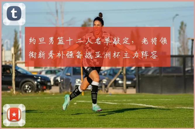 约旦男篮十二人名单敲定，老将领衔新秀补强备战亚洲杯主力阵容