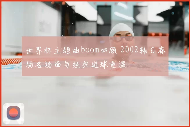 世界杯主题曲boom回顾 2002韩日赛场名场面与经典进球重温