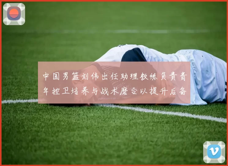 中国男篮刘伟出任助理教练负责青年控卫培养与战术磨合以提升后备力量