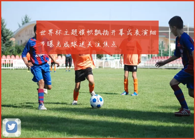 世界杯主题旗帜飘扬开幕式表演细节曝光成球迷关注焦点