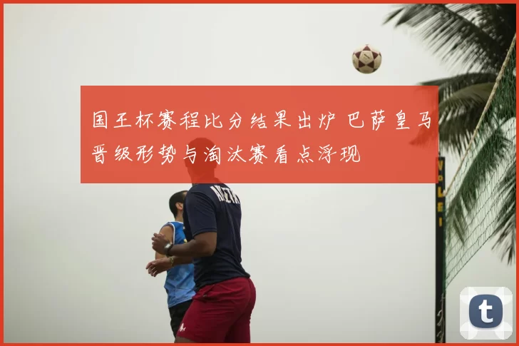 国王杯赛程比分结果出炉 巴萨皇马晋级形势与淘汰赛看点浮现