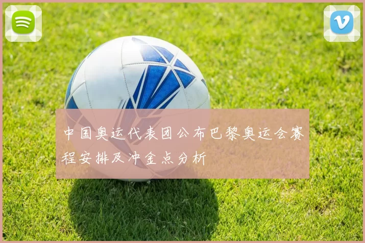 中国奥运代表团公布巴黎奥运会赛程安排及冲金点分析