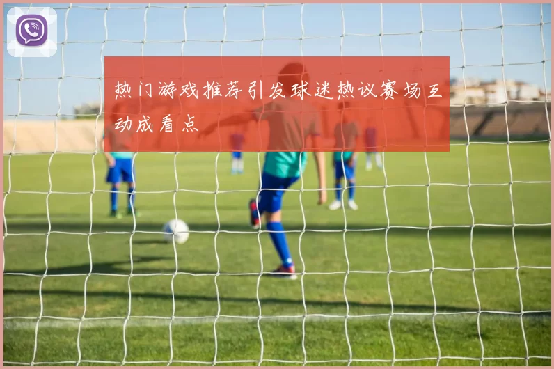 热门游戏推荐引发球迷热议赛场互动成看点