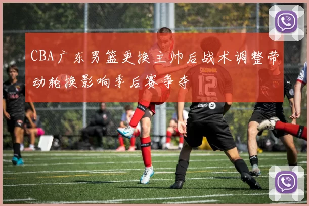 CBA广东男篮更换主帅后战术调整带动轮换影响季后赛争夺