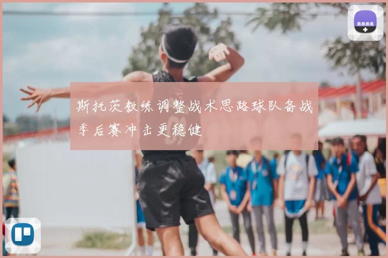 斯托茨教练调整战术思路球队备战季后赛冲击更稳健