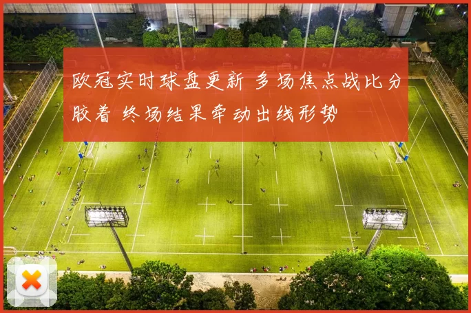 欧冠实时球盘更新 多场焦点战比分胶着 终场结果牵动出线形势