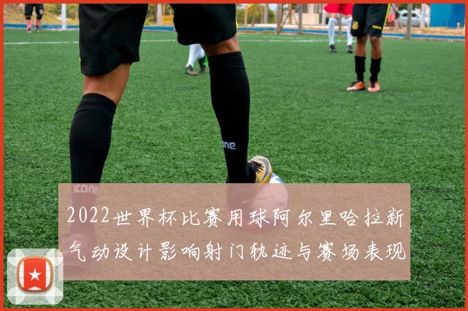 2022世界杯比赛用球阿尔里哈拉新气动设计影响射门轨迹与赛场表现