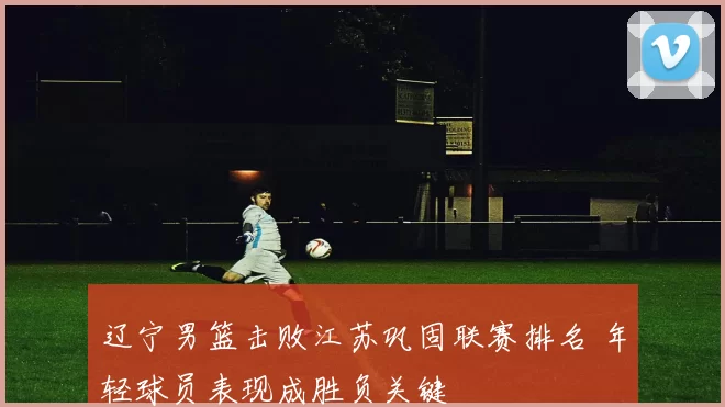 辽宁男篮击败江苏巩固联赛排名 年轻球员表现成胜负关键