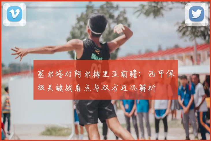 塞尔塔对阿尔梅里亚前瞻：西甲保级关键战看点与双方近况解析