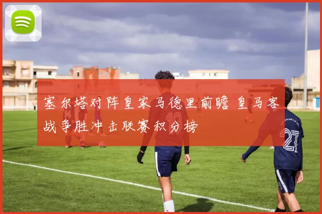 塞尔塔对阵皇家马德里前瞻 皇马客战争胜冲击联赛积分榜