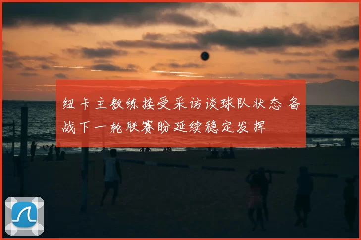 纽卡主教练接受采访谈球队状态 备战下一轮联赛盼延续稳定发挥