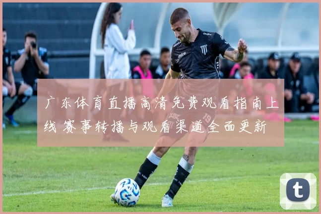 广东体育直播高清免费观看指南上线 赛事转播与观看渠道全面更新