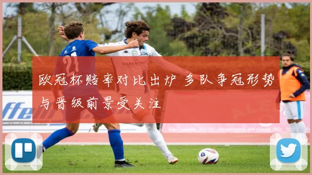 欧冠杯赔率对比出炉 多队争冠形势与晋级前景受关注