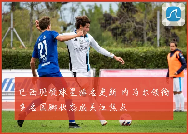 巴西现役球星排名更新 内马尔领衔多名国脚状态成关注焦点