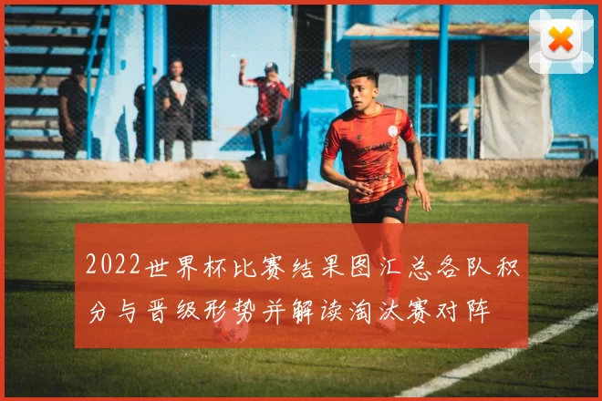 2022世界杯比赛结果图汇总各队积分与晋级形势并解读淘汰赛对阵