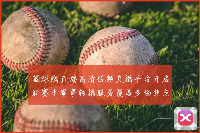 篮球线直播高清视频直播平台开启新赛季赛事转播服务覆盖多场焦点对决