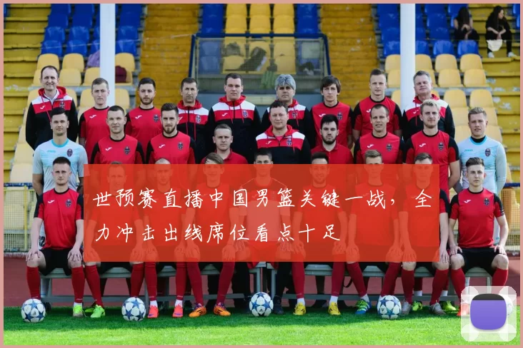 世预赛直播中国男篮关键一战，全力冲击出线席位看点十足