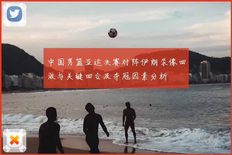 中国男篮亚运决赛对阵伊朗录像回放与关键回合及夺冠因素分析