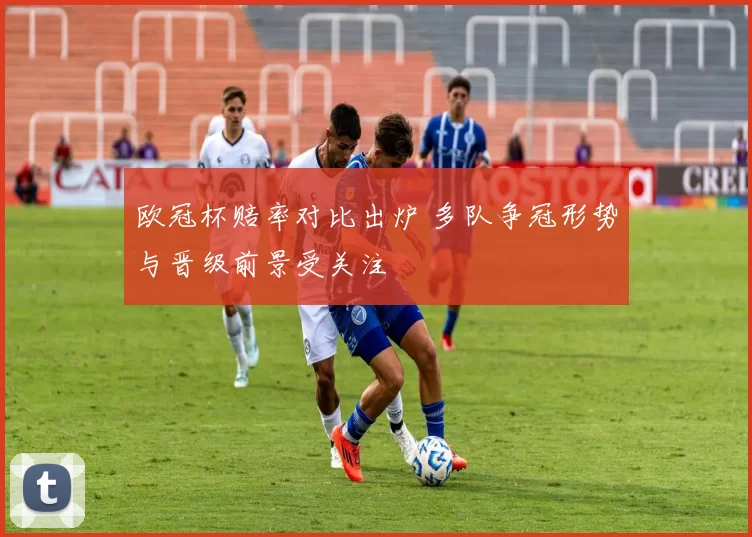 欧冠杯赔率对比出炉 多队争冠形势与晋级前景受关注