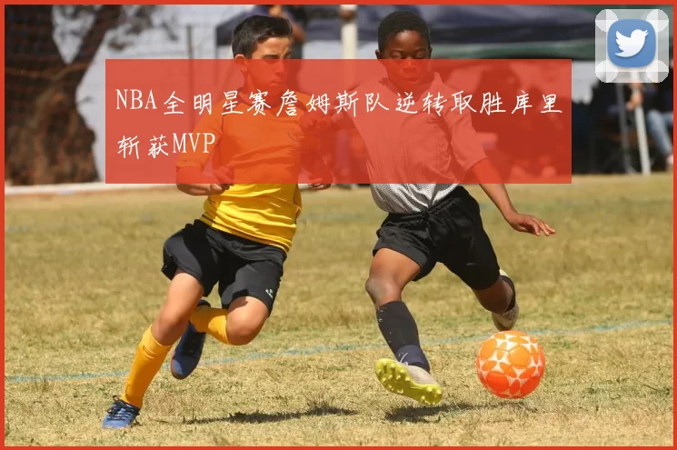 NBA全明星赛詹姆斯队逆转取胜库里斩获MVP