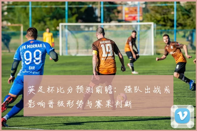英足杯比分预测前瞻：强队出战或影响晋级形势与赛果判断