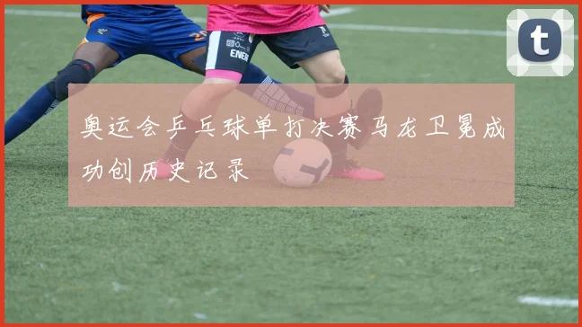 奥运会乒乓球单打决赛马龙卫冕成功创历史记录
