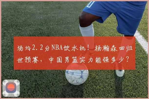 场均2.2分NBA饮水机!杨瀚森回归世预赛,中国男篮实力能强多少?