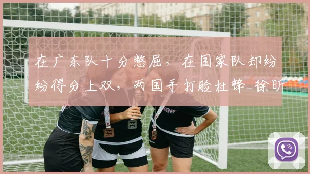 在广东队十分憋屈,在国家队却纷纷得分上双,两国手打脸杜锋_徐昕_中国队_焦泊