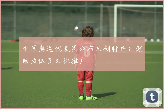 中国奥运代表团公布文创特许计划助力体育文化推广