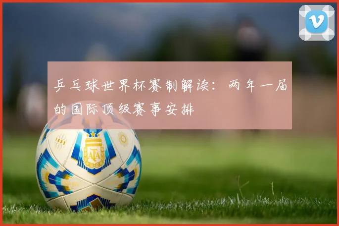 乒乓球世界杯赛制解读：两年一届的国际顶级赛事安排